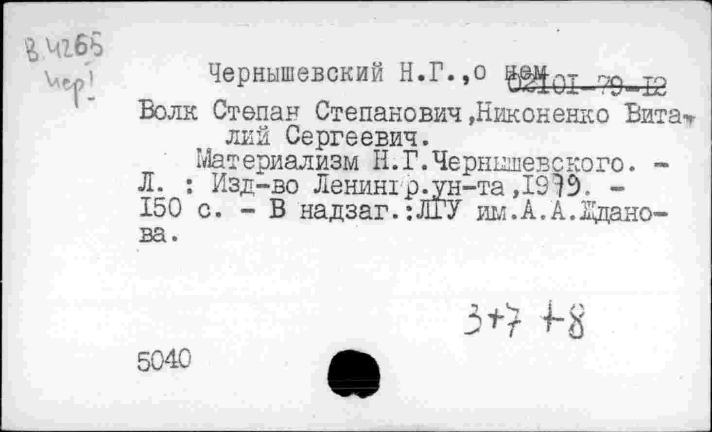 ﻿
Чернышевский И.Г.,о
Волк Степан Степанович »Никоненко Вита-ч->в лий Сергеевич.
Материализм Н.Г.Чернышевского. -
Л. : Изд-во Ленингр^ун-та ,19^9. -150 с. - В надзаг.:ЛГУ им.А.А.Жданова.
3+? Н
5040